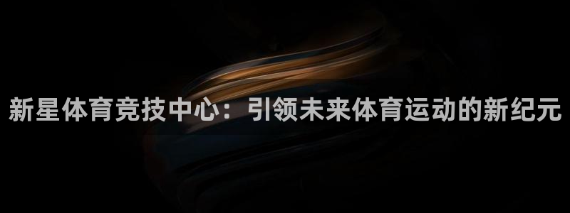 意昂体育4联系电话：新星体育竞技中心：引领未来体育运