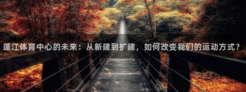 意昂体育4招商电话号码查询：蓬江体育中心的未来：从新