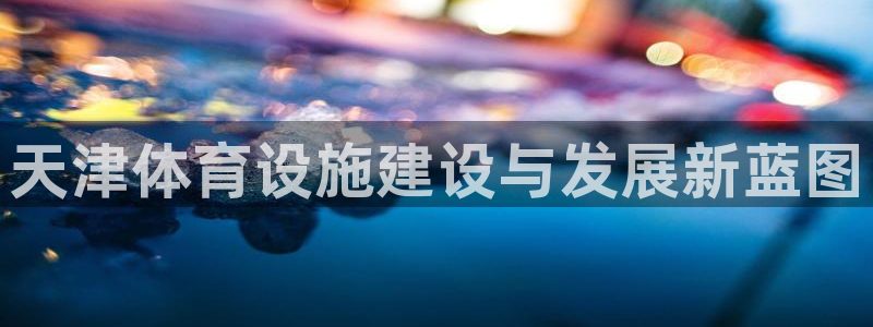 海南意昂体育4发展怎么样：天津体育设施建设与发展新蓝
