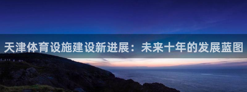 意昂4开户：天津体育设施建设新进展：未来十年的发展蓝