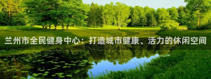 意昂体育4官方客服电话：兰州市全民健身中心：打造城市健康、活