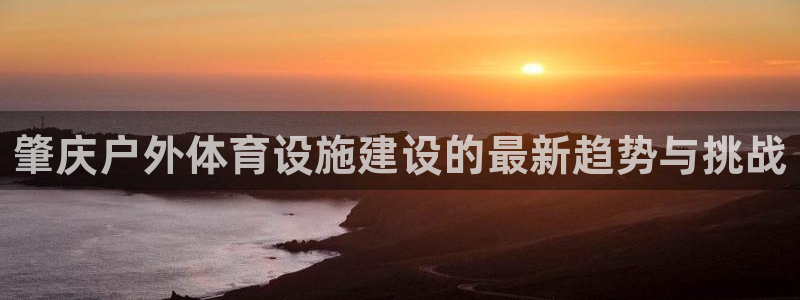 海南意昂体育4发展怎么样：肇庆户外体育设施建设的最新趋势与挑